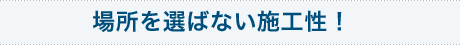 場所を選ばない施工性！